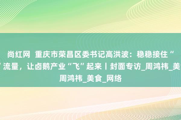 尚红网  重庆市荣昌区委书记高洪波：稳稳接住“卤鹅哥”流量，让卤鹅产业“飞”起来丨封面专访_周鸿祎_美食_网络
