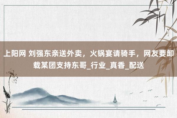 上阳网 刘强东亲送外卖，火锅宴请骑手，网友要卸载某团支持东哥_行业_真香_配送
