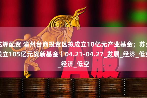 龙辉配资 漳州台商投资区拟成立10亿元产业基金；苏州设立105亿元战新基金丨04.21-04.27_发展_经济_低空