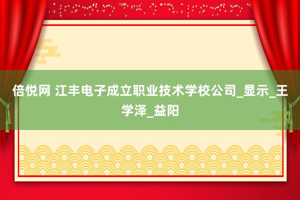 倍悦网 江丰电子成立职业技术学校公司_显示_王学泽_益阳