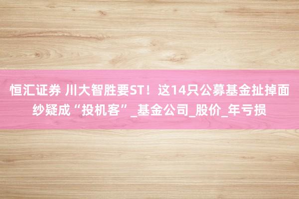 恒汇证券 川大智胜要ST！这14只公募基金扯掉面纱疑成“投机客”_基金公司_股价_年亏损