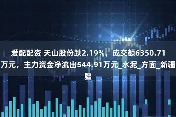 爱配配资 天山股份跌2.19%，成交额6350.71万元，主力资金净流出544.91万元_水泥_方面_新疆