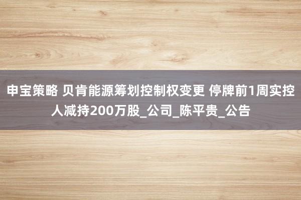 申宝策略 贝肯能源筹划控制权变更 停牌前1周实控人减持200万股_公司_陈平贵_公告