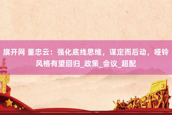 旗开网 董忠云：强化底线思维，谋定而后动，哑铃风格有望回归_政策_会议_超配