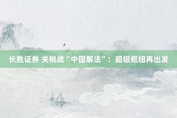 长胜证券 关税战“中国解法”：超级枢纽再出发