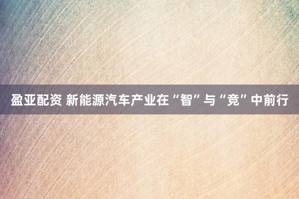 盈亚配资 新能源汽车产业在“智”与“竞”中前行