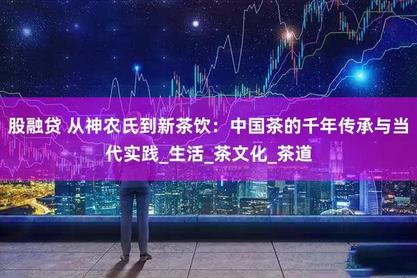股融贷 从神农氏到新茶饮：中国茶的千年传承与当代实践_生活_茶文化_茶道