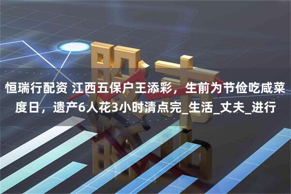 恒瑞行配资 江西五保户王添彩，生前为节俭吃咸菜度日，遗产6人花3小时清点完_生活_丈夫_进行