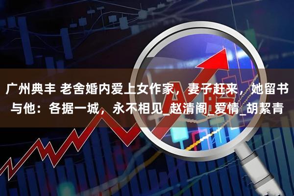 广州典丰 老舍婚内爱上女作家，妻子赶来，她留书与他：各据一城，永不相见_赵清阁_爱情_胡絜青