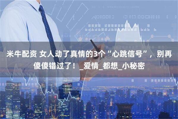 米牛配资 女人动了真情的3个“心跳信号”，别再傻傻错过了！_爱情_都想_小秘密