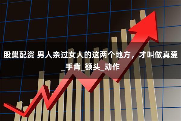 股巢配资 男人亲过女人的这两个地方，才叫做真爱_手背_额头_动作