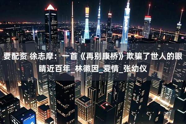 要配资 徐志摩：一首《再别康桥》欺骗了世人的眼睛近百年_林徽因_爱情_张幼仪