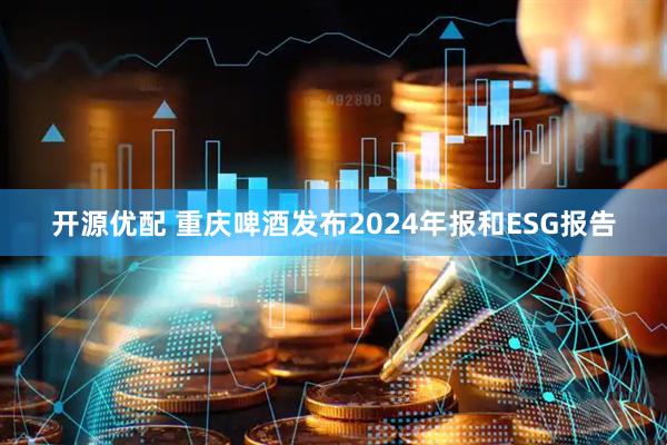 开源优配 重庆啤酒发布2024年报和ESG报告
