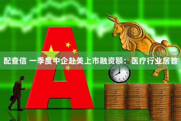 配查信 一季度中企赴美上市融资额：医疗行业居首