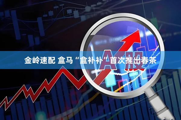 金岭速配 盒马“盒补补”首次推出春茶