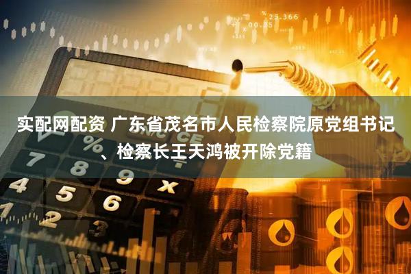 实配网配资 广东省茂名市人民检察院原党组书记、检察长王天鸿被开除党籍