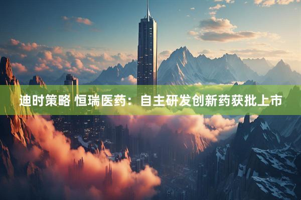 迪时策略 恒瑞医药：自主研发创新药获批上市