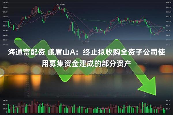 海通富配资 峨眉山A：终止拟收购全资子公司使用募集资金建成的部分资产