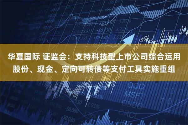 华夏国际 证监会：支持科技型上市公司综合运用股份、现金、定向可转债等支付工具实施重组