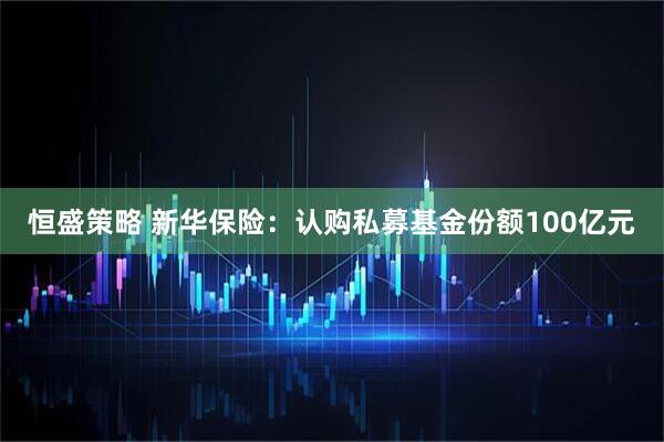 恒盛策略 新华保险：认购私募基金份额100亿元