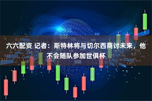 六六配资 记者：斯特林将与切尔西商讨未来，他不会随队参加世俱杯