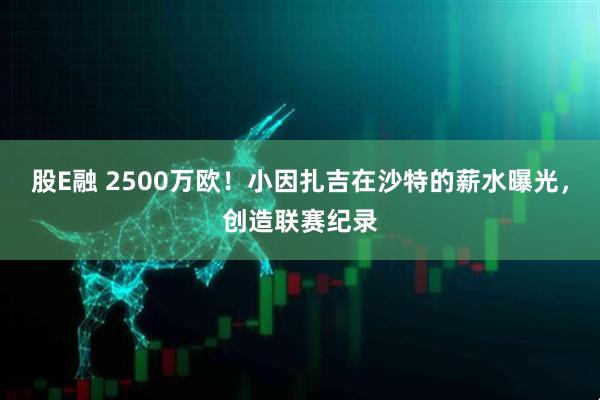 股E融 2500万欧！小因扎吉在沙特的薪水曝光，创造联赛纪录