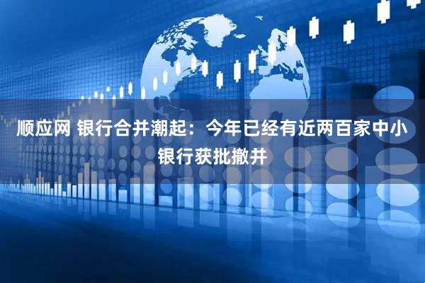 顺应网 银行合并潮起：今年已经有近两百家中小银行获批撤并