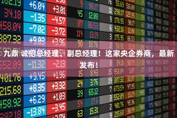 九鼎 诚招总经理、副总经理！这家央企券商，最新发布！