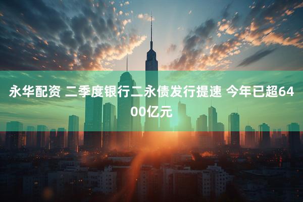 永华配资 二季度银行二永债发行提速 今年已超6400亿元