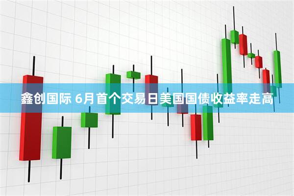 鑫创国际 6月首个交易日美国国债收益率走高