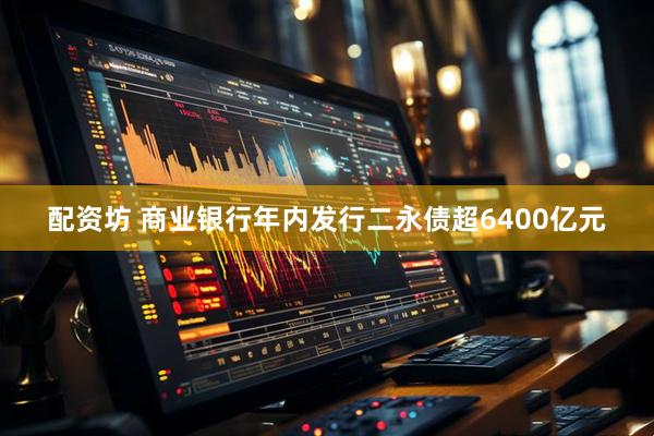 配资坊 商业银行年内发行二永债超6400亿元