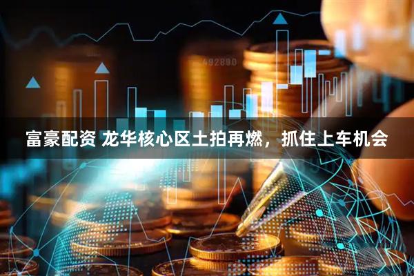 富豪配资 龙华核心区土拍再燃，抓住上车机会