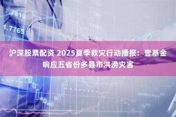 沪深股票配资 2025夏季救灾行动播报：壹基金响应五省份多县市洪涝灾害