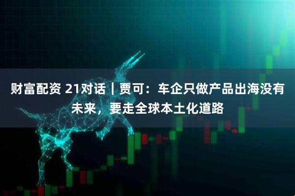 财富配资 21对话｜贾可：车企只做产品出海没有未来，要走全球本土化道路