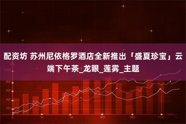 配资坊 苏州尼依格罗酒店全新推出「盛夏珍宝」云端下午茶_龙眼_莲雾_主题