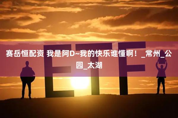 赛岳恒配资 我是阿D~我的快乐谁懂啊！_常州_公园_太湖