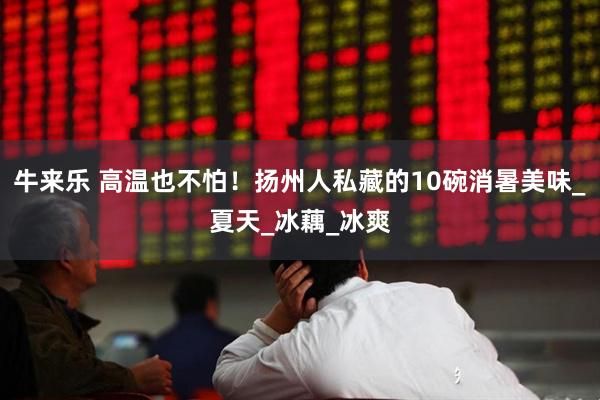 牛来乐 高温也不怕！扬州人私藏的10碗消暑美味_夏天_冰藕_冰爽