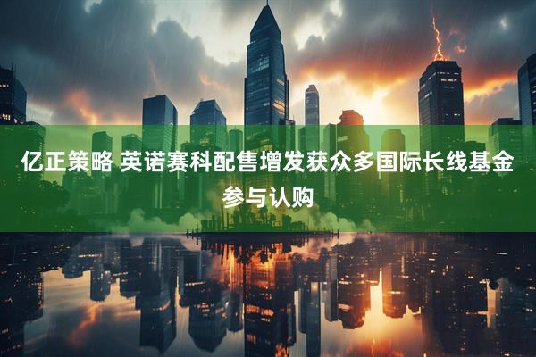 亿正策略 英诺赛科配售增发获众多国际长线基金参与认购
