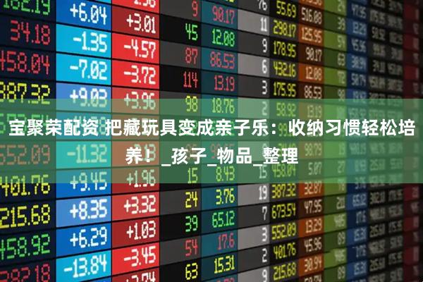 宝聚荣配资 把藏玩具变成亲子乐：收纳习惯轻松培养！_孩子_物品_整理