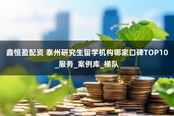 鑫恒盈配资 泰州研究生留学机构哪家口碑TOP10_服务_案例库_梯队