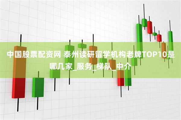 中国股票配资网 泰州读研留学机构老牌TOP10是哪几家_服务_梯队_中介