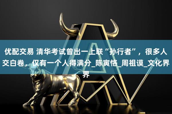 优配交易 清华考试曾出一上联“孙行者”，很多人交白卷，仅有一个人得满分_陈寅恪_周祖谟_文化界