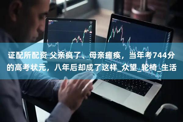 证配所配资 父亲疯了、母亲瘫痪，当年考744分的高考状元，八年后却成了这样_众望_轮椅_生活