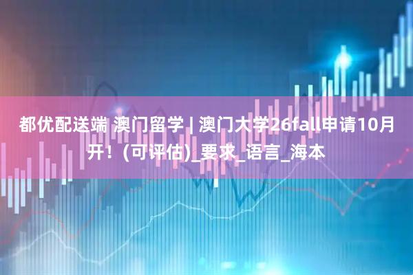 都优配送端 澳门留学 | 澳门大学26fall申请10月开！(可评估)_要求_语言_海本