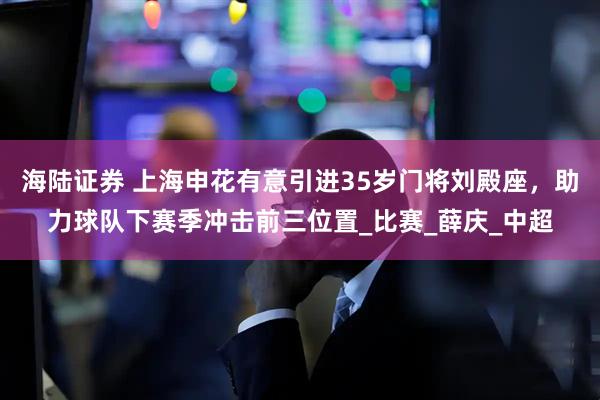 海陆证券 上海申花有意引进35岁门将刘殿座，助力球队下赛季冲击前三位置_比赛_薛庆_中超