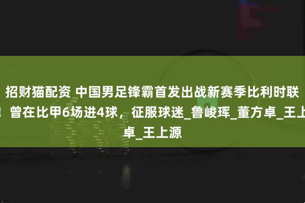 招财猫配资 中国男足锋霸首发出战新赛季比利时联赛！曾在比甲6场进4球，征服球迷_鲁峻珲_董方卓_王上源