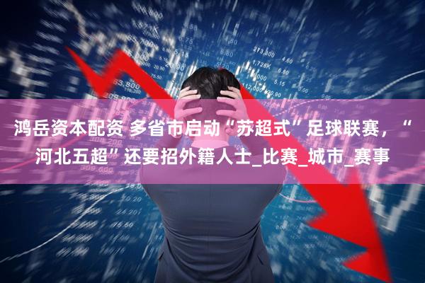 鸿岳资本配资 多省市启动“苏超式”足球联赛，“河北五超”还要招外籍人士_比赛_城市_赛事