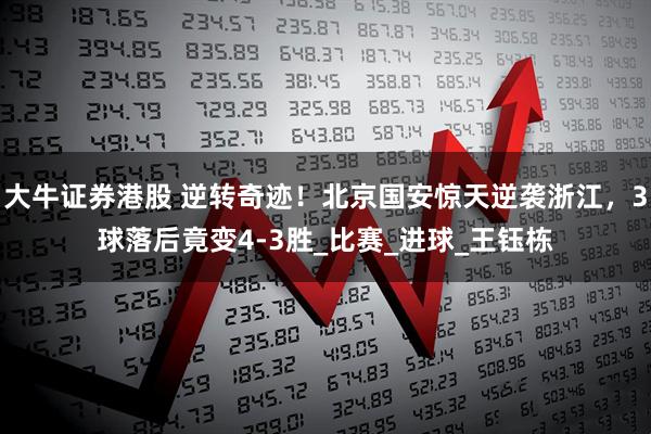 大牛证券港股 逆转奇迹！北京国安惊天逆袭浙江，3球落后竟变4-3胜_比赛_进球_王钰栋