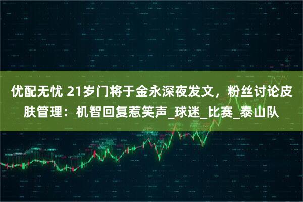 优配无忧 21岁门将于金永深夜发文，粉丝讨论皮肤管理：机智回复惹笑声_球迷_比赛_泰山队