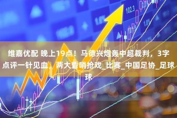维嘉优配 晚上19点！马德兴炮轰中超裁判，3字点评一针见血，两大昏哨抢戏_比赛_中国足协_足球